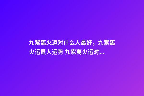 九紫离火运对什么人最好，九紫离火运鼠人运势 九紫离火运对金命人-第1张-观点-玄机派